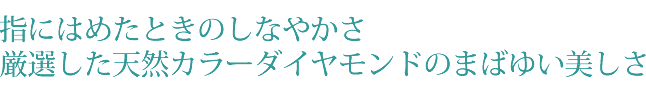 指にはめたときのしなやかさ 厳選した天然カラーダイヤモンドのまばゆい美しさ